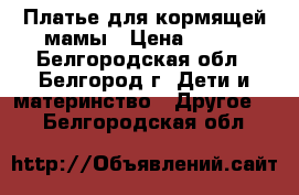 Платье для кормящей мамы › Цена ­ 500 - Белгородская обл., Белгород г. Дети и материнство » Другое   . Белгородская обл.